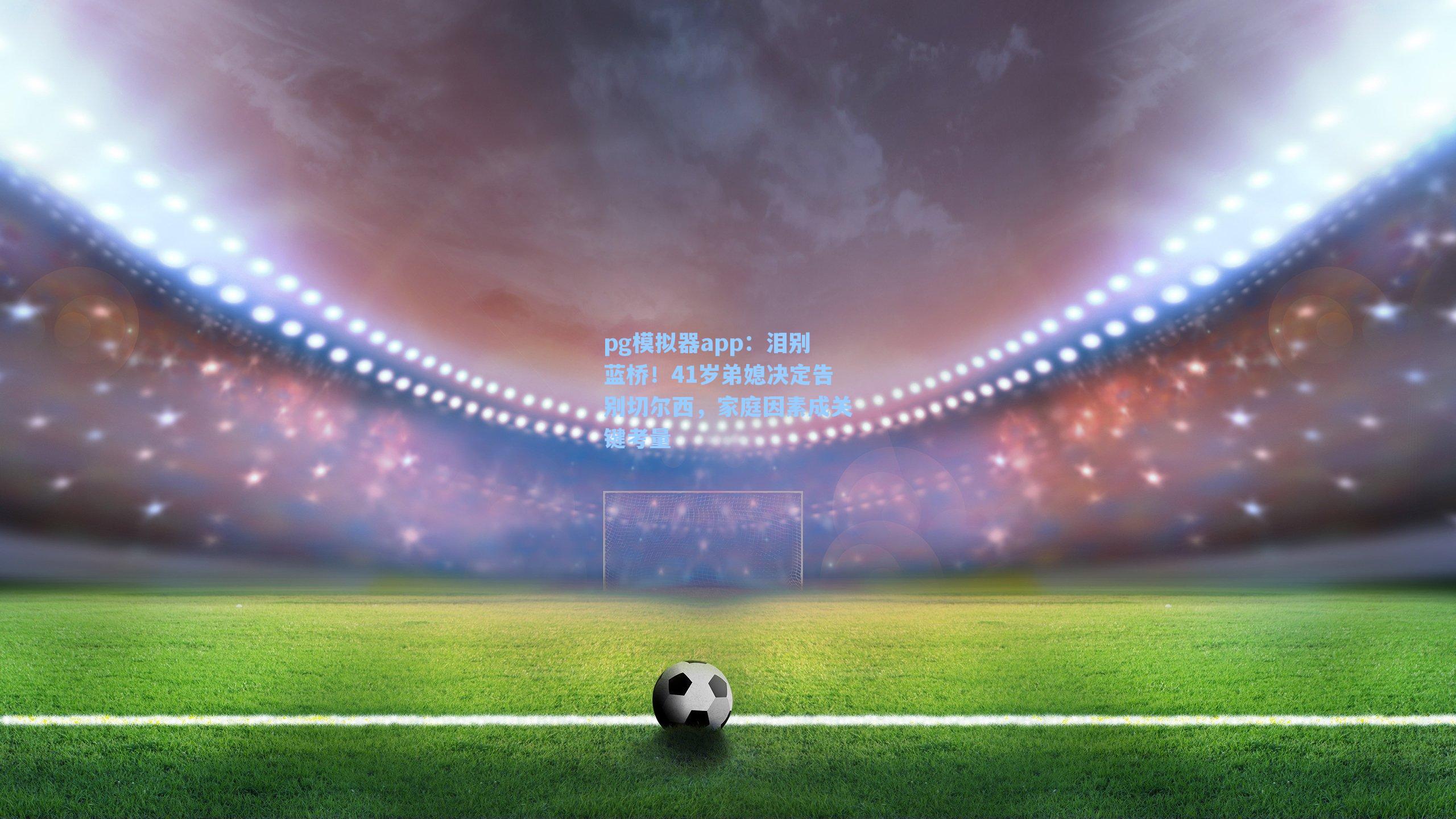 pg模拟器app：泪别蓝桥！41岁弟媳决定告别切尔西，家庭因素成关键考量