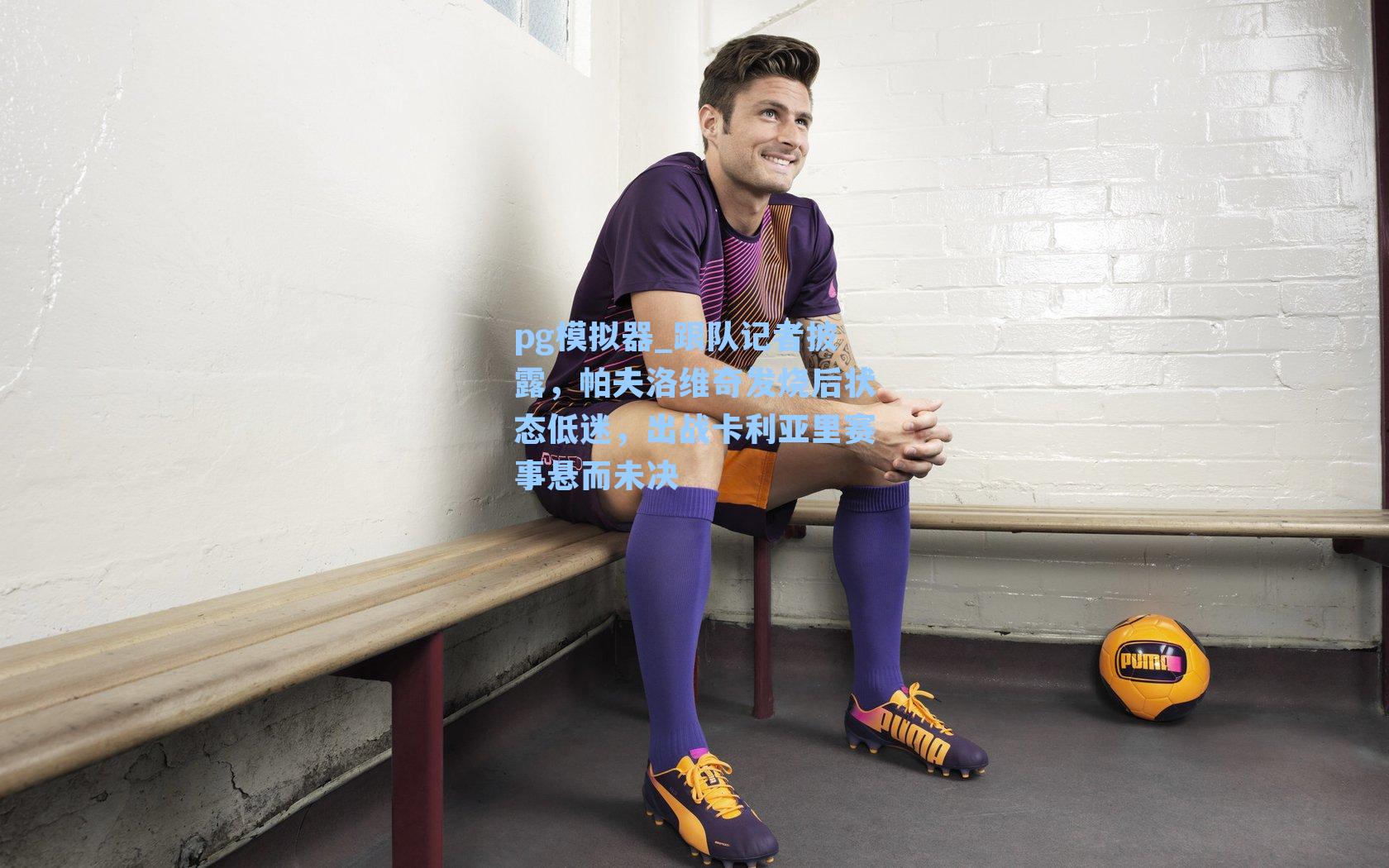pg模拟器_跟队记者披露，帕夫洛维奇发烧后状态低迷，出战卡利亚里赛事悬而未决